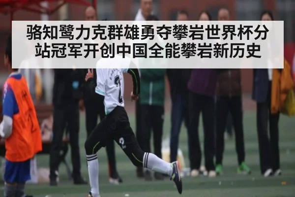 骆知鹭力克群雄勇夺攀岩世界杯分站冠军开创中国全能攀岩新历史