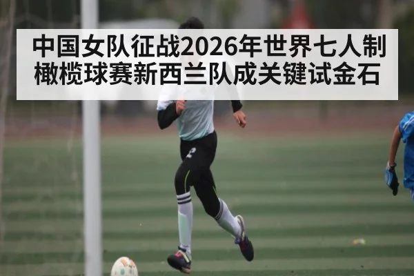 中国女队征战2026年世界七人制橄榄球赛新西兰队成关键试金石