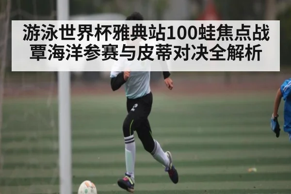 游泳世界杯雅典站100蛙焦点战 覃海洋参赛与皮蒂对决全解析