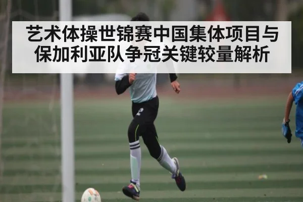 艺术体操世锦赛中国集体项目与保加利亚队争冠关键较量解析