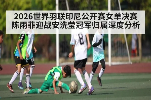 2026世界羽联印尼公开赛女单决赛陈雨菲迎战安洗莹冠军归属深度分析