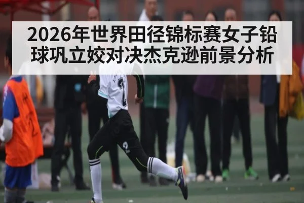 2026年世界田径锦标赛女子铅球巩立姣对决杰克逊前景分析